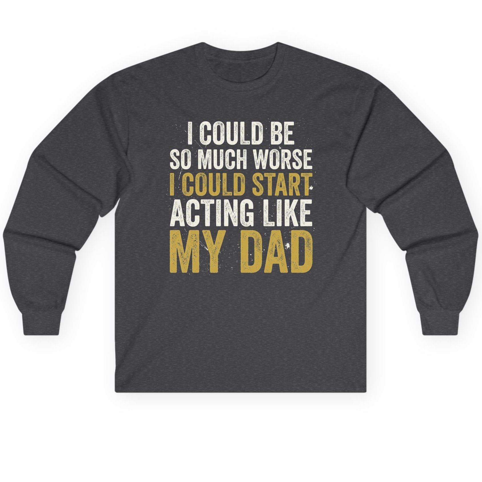 I COULD BE SO MUCH WORSE I COULD START ACTING LIKE MY Long Sleeve Tee - product mockup - Dark Heather
