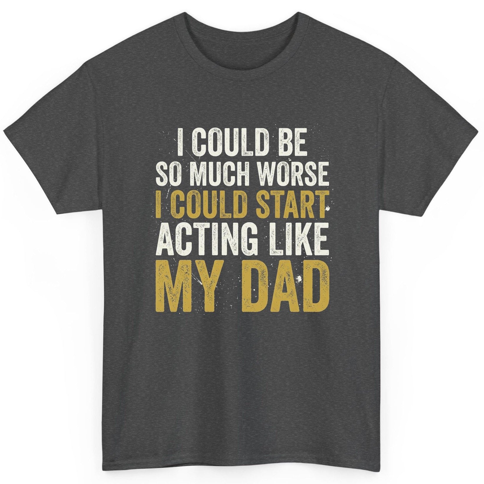 I COULD BE SO MUCH WORSE I COULD START ACTING LIKE MY DAD T-Shirt - product mockup - Dark Heather