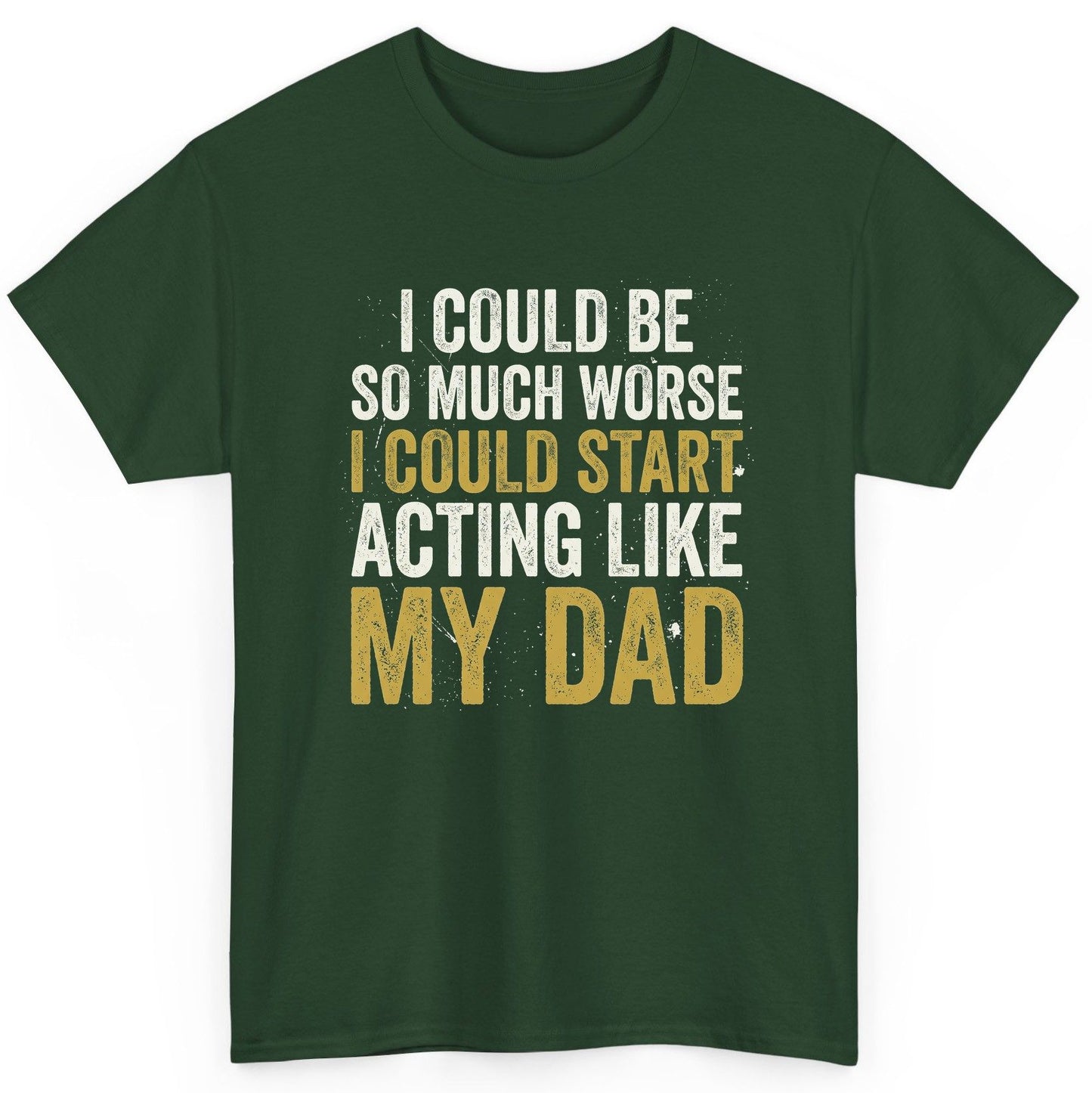 I COULD BE SO MUCH WORSE I COULD START ACTING LIKE MY DAD T-Shirt - product mockup - Forest Green