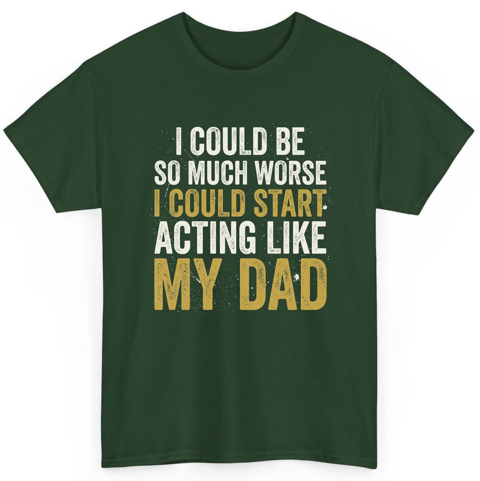I COULD BE SO MUCH WORSE I COULD START ACTING LIKE MY DAD T-Shirt - product mockup - Forest Green