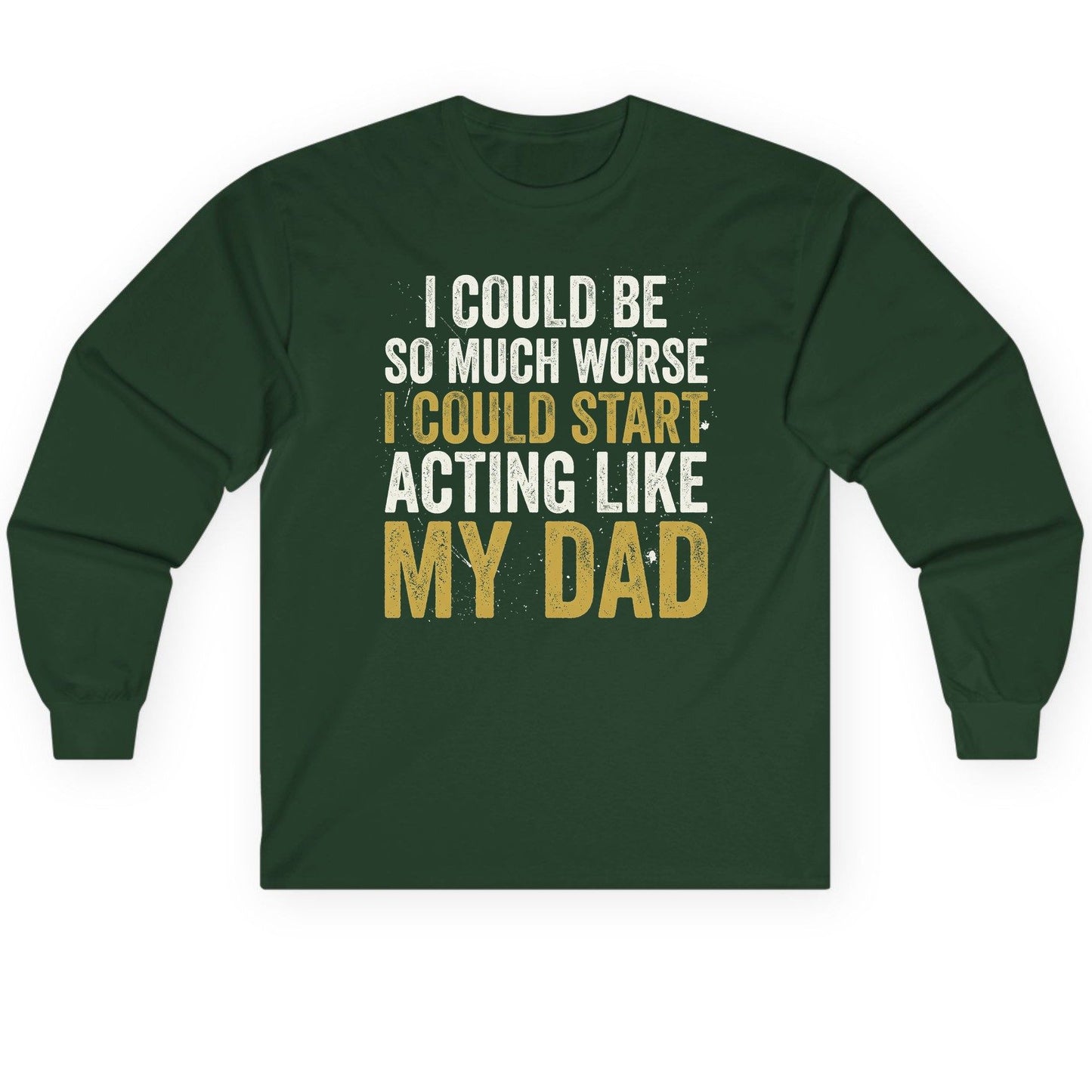 I COULD BE SO MUCH WORSE I COULD START ACTING LIKE MY Long Sleeve Tee - product mockup - Forest Green
