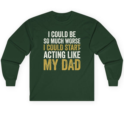 I COULD BE SO MUCH WORSE I COULD START ACTING LIKE MY Long Sleeve Tee - product mockup - Forest Green